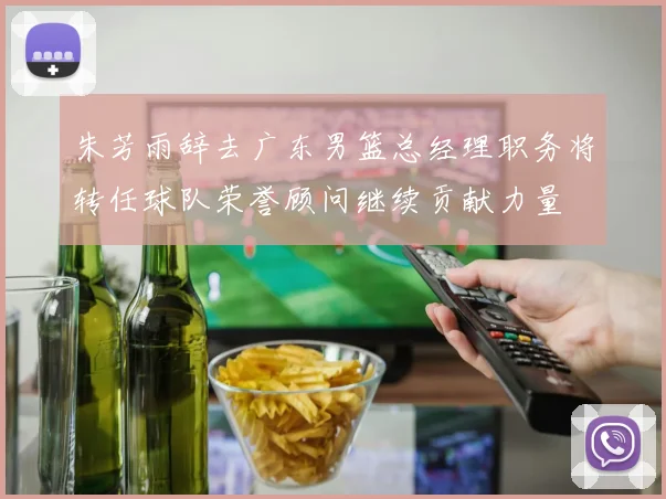 朱芳雨辞去广东男篮总经理职务将转任球队荣誉顾问继续贡献力量