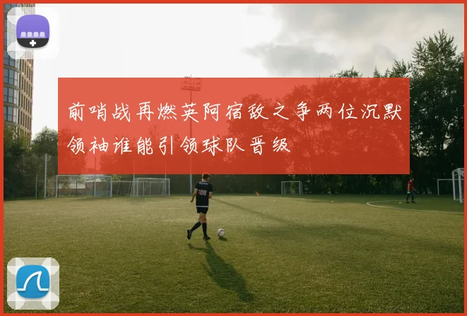 前哨战再燃英阿宿敌之争两位沉默领袖谁能引领球队晋级