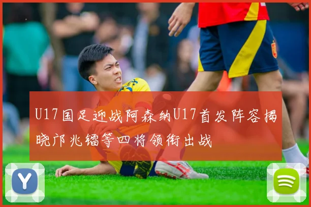 U17国足迎战阿森纳U17首发阵容揭晓邝兆镭等四将领衔出战