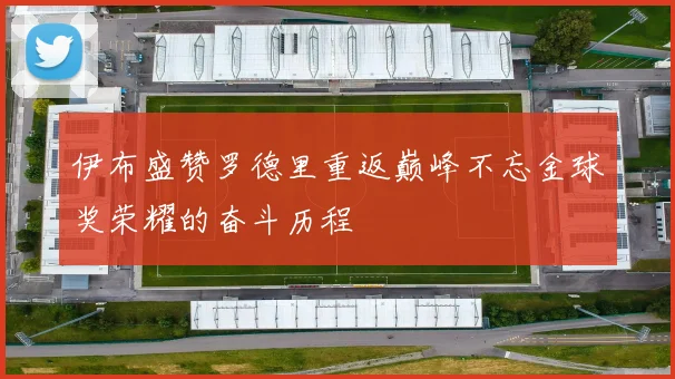 伊布盛赞罗德里重返巅峰不忘金球奖荣耀的奋斗历程